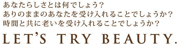 あなたらしさとは何でしょう？ありのままのあなたを受け入れることでしょうか？時間と共に老いを受け入れることでしょうか？LET’S TRY BEAUTY.